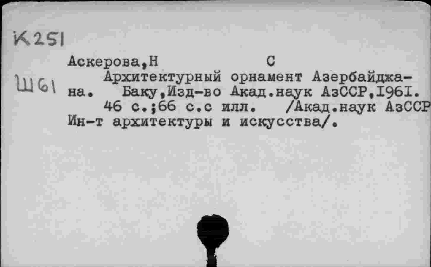 ﻿K1SI
Аскерова,H	С
].	Архитектурный орнамент Азербайджа-
* на. Баку,Изд-во Акад.наук АзССР,1961»
46 с.; 66 с.с илл.	/Акад.наук АзСС
Ин-т архитектуры и искусства/.
?